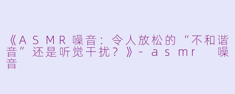 《ASMR噪音：令人放松的“不和谐音”还是听觉干扰？》-asmr 噪音