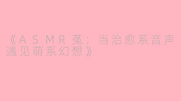 《ASMR菟：当治愈系音声遇见萌系幻想》