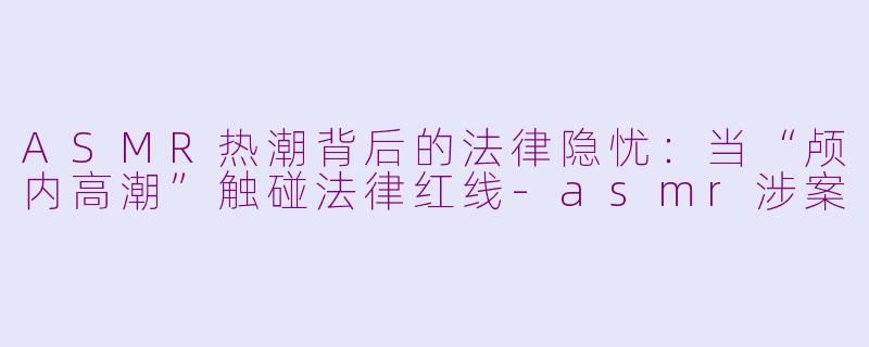 ASMR热潮背后的法律隐忧：当“颅内高潮”触碰法律红线-asmr涉案