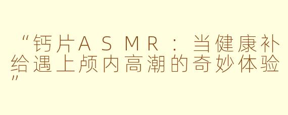 “钙片ASMR：当健康补给遇上颅内高潮的奇妙体验”