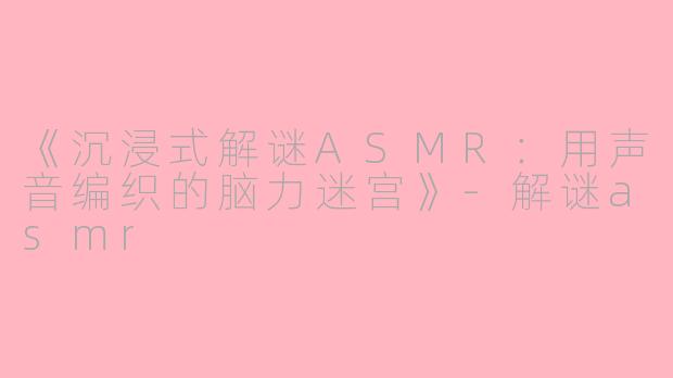 《沉浸式解谜ASMR：用声音编织的脑力迷宫》-解谜asmr