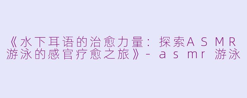 《水下耳语的治愈力量：探索ASMR游泳的感官疗愈之旅》-asmr游泳