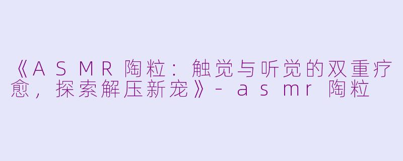 《ASMR陶粒：触觉与听觉的双重疗愈，探索解压新宠》-asmr陶粒