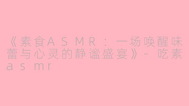 《素食ASMR：一场唤醒味蕾与心灵的静谧盛宴》-吃素asmr
