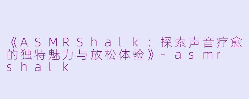 《ASMRShalk：探索声音疗愈的独特魅力与放松体验》-asmr shalk