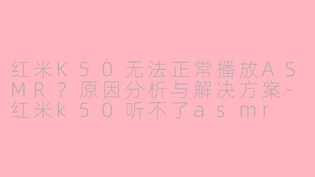 红米K50无法正常播放ASMR？原因分析与解决方案-红米k50听不了asmr
