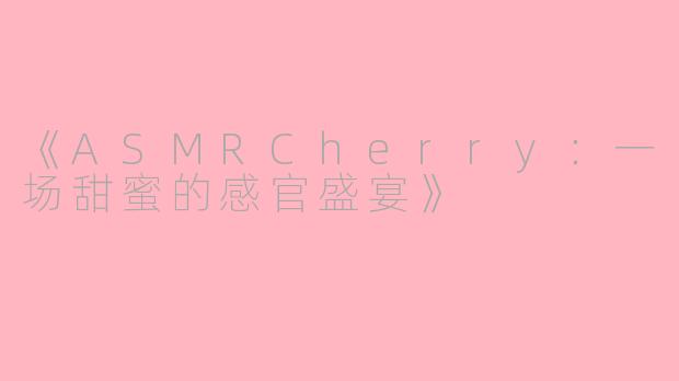 《ASMRCherry：一场甜蜜的感官盛宴》