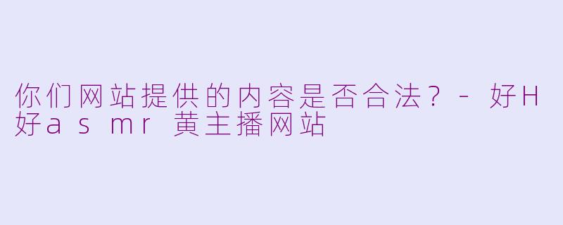 你们网站提供的内容是否合法？-好H好asmr黄主播网站