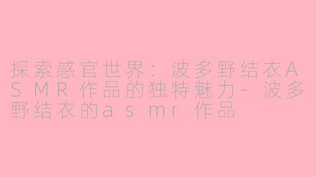 探索感官世界：波多野结衣ASMR作品的独特魅力-波多野结衣的asmr作品