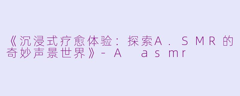 《沉浸式疗愈体验：探索A.SMR的奇妙声景世界》-A asmr