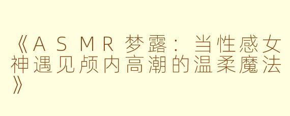 《ASMR梦露：当性感女神遇见颅内高潮的温柔魔法》