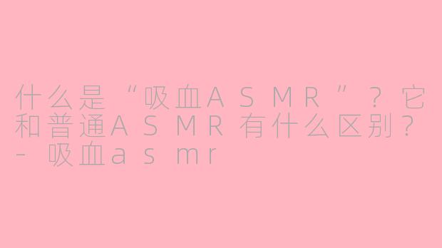 什么是“吸血ASMR”？它和普通ASMR有什么区别？-吸血asmr