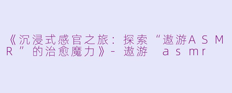 《沉浸式感官之旅：探索“遨游ASMR”的治愈魔力》-遨游 asmr