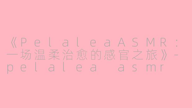 《PelaleaASMR：一场温柔治愈的感官之旅》-pelalea asmr