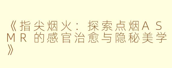 《指尖烟火：探索点烟ASMR的感官治愈与隐秘美学》