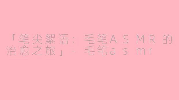 「笔尖絮语：毛笔ASMR的治愈之旅」-毛笔asmr
