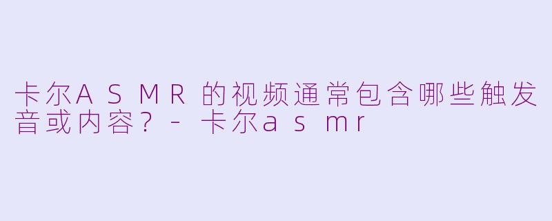 卡尔ASMR的视频通常包含哪些触发音或内容？-卡尔asmr