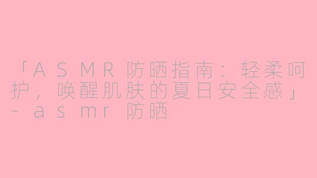 「ASMR防晒指南：轻柔呵护，唤醒肌肤的夏日安全感」-asmr防晒