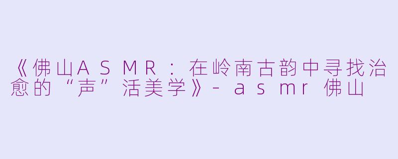 《佛山ASMR：在岭南古韵中寻找治愈的“声”活美学》-asmr佛山