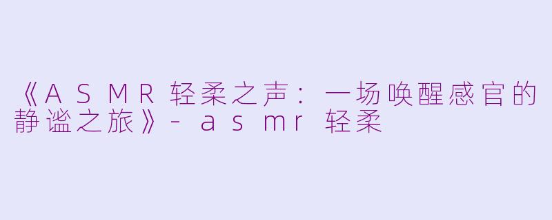 《ASMR轻柔之声：一场唤醒感官的静谧之旅》-asmr轻柔