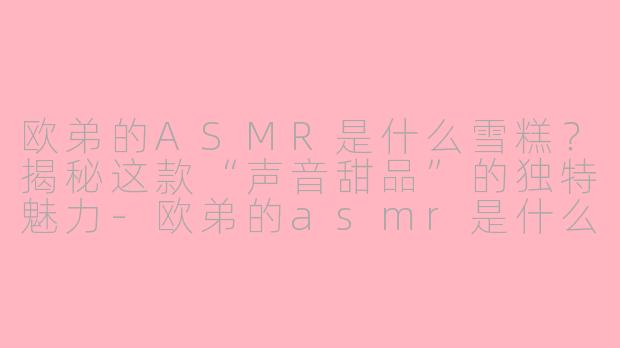 欧弟的ASMR是什么雪糕？揭秘这款“声音甜品”的独特魅力-欧弟的asmr是什么雪糕