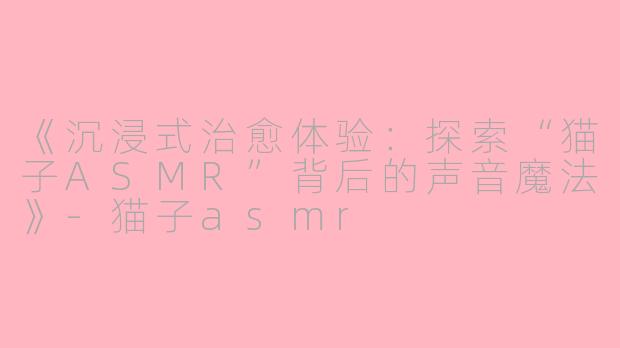 《沉浸式治愈体验：探索“猫子ASMR”背后的声音魔法》-猫子asmr