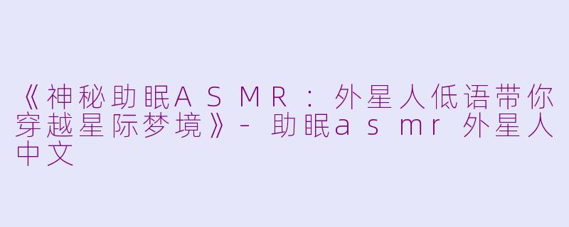 《神秘助眠ASMR：外星人低语带你穿越星际梦境》-助眠asmr外星人中文