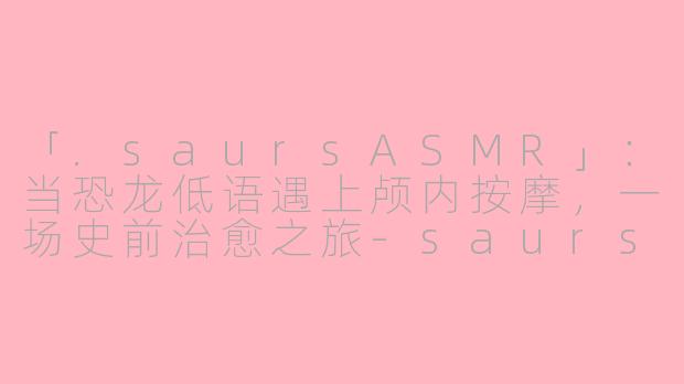 「.saursASMR」：当恐龙低语遇上颅内按摩，一场史前治愈之旅-saurs asmr