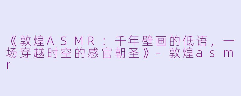 《敦煌ASMR：千年壁画的低语，一场穿越时空的感官朝圣》-敦煌asmr