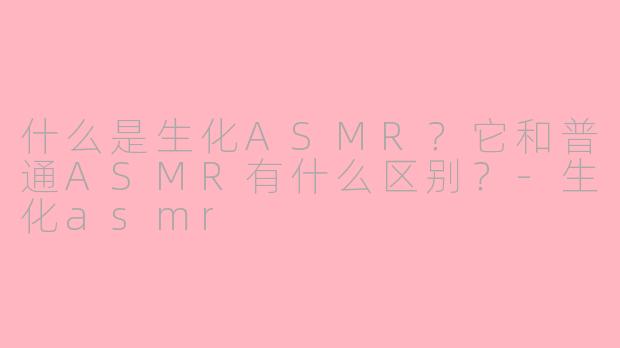 什么是生化ASMR?它和普通ASMR有什么区别?