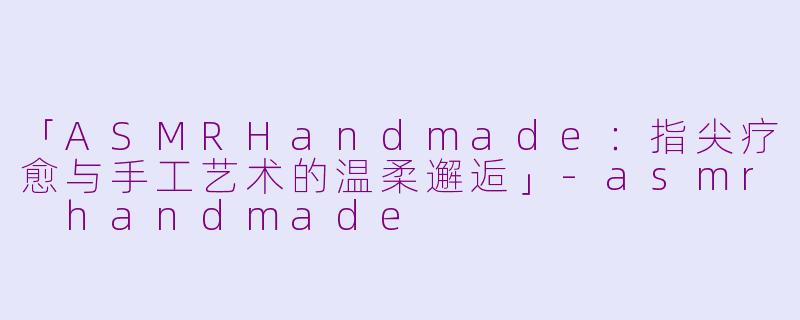 「ASMRHandmade：指尖疗愈与手工艺术的温柔邂逅」-asmr handmade