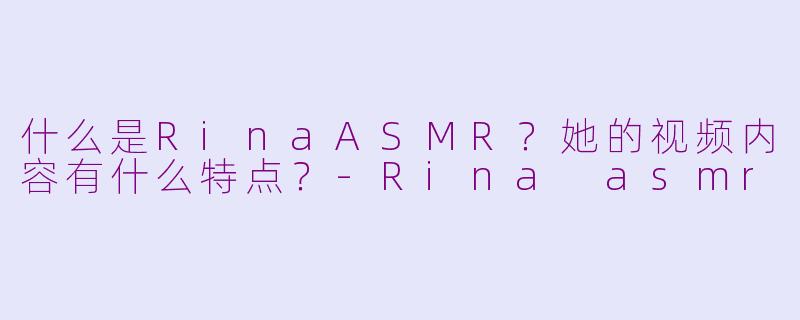 什么是RinaASMR？她的视频内容有什么特点？-Rina asmr
