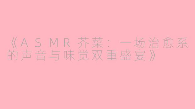 《ASMR芥菜：一场治愈系的声音与味觉双重盛宴》