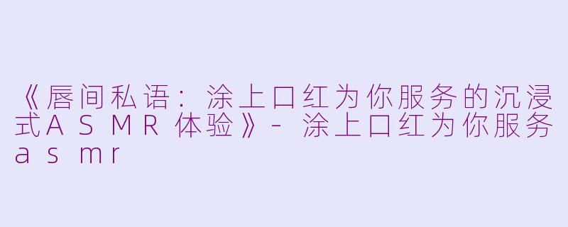 《唇间私语：涂上口红为你服务的沉浸式ASMR体验》-涂上口红为你服务asmr