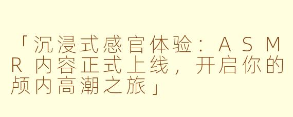「沉浸式感官体验：ASMR内容正式上线，开启你的颅内高潮之旅」