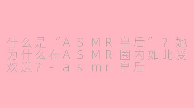什么是“ASMR皇后”?她为什么在ASMR圈内如此受欢迎?
