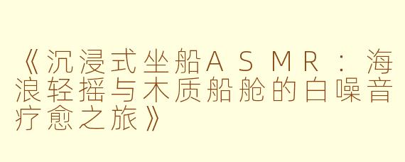 《沉浸式坐船ASMR：海浪轻摇与木质船舱的白噪音疗愈之旅》