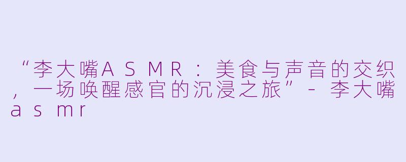 “李大嘴ASMR：美食与声音的交织，一场唤醒感官的沉浸之旅”-李大嘴asmr