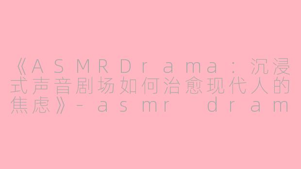 《ASMRDrama：沉浸式声音剧场如何治愈现代人的焦虑》-asmr drama