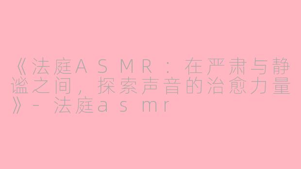 《法庭ASMR：在严肃与静谧之间，探索声音的治愈力量》-法庭asmr