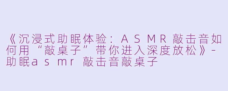 《沉浸式助眠体验:ASMR敲击音如何用“敲桌子”带你进入深度放松》