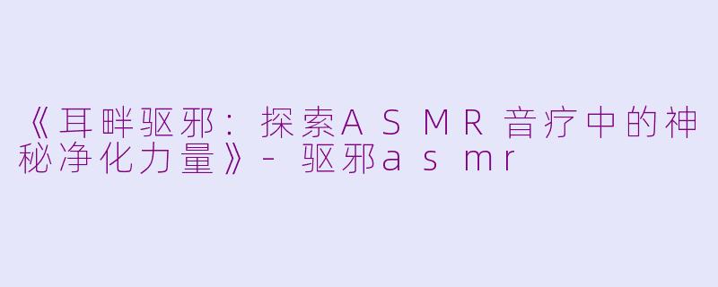 《耳畔驱邪：探索ASMR音疗中的神秘净化力量》-驱邪asmr