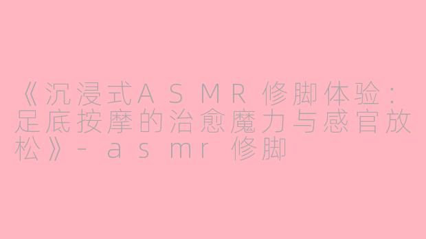 《沉浸式ASMR修脚体验：足底按摩的治愈魔力与感官放松》-asmr修脚