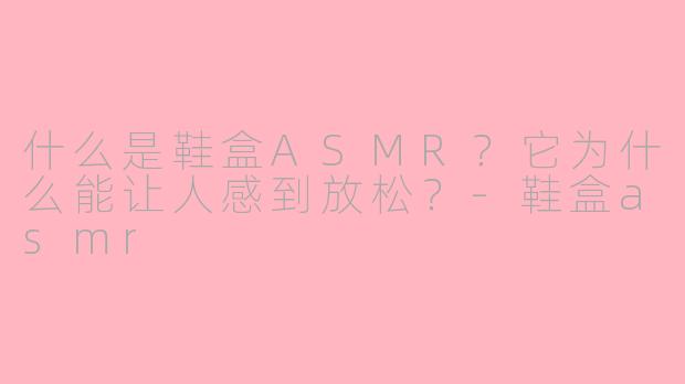 什么是鞋盒ASMR？它为什么能让人感到放松？-鞋盒asmr