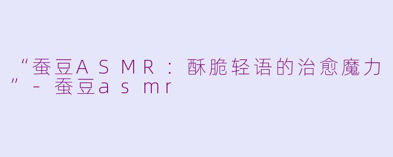 “蚕豆ASMR：酥脆轻语的治愈魔力”-蚕豆asmr