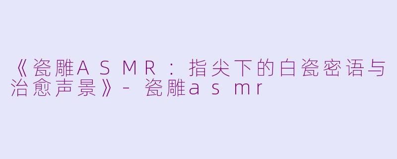 《瓷雕ASMR：指尖下的白瓷密语与治愈声景》-瓷雕asmr