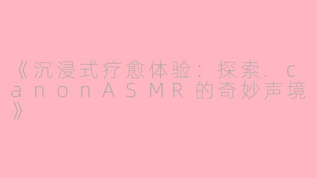 《沉浸式疗愈体验：探索.canonASMR的奇妙声境》