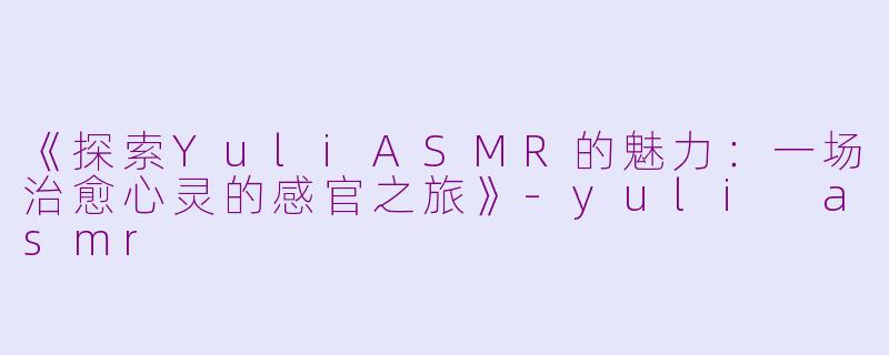 《探索YuliASMR的魅力：一场治愈心灵的感官之旅》-yuli asmr