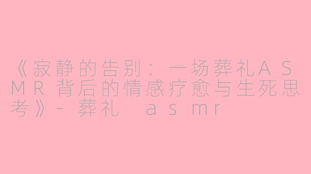 《寂静的告别：一场葬礼ASMR背后的情感疗愈与生死思考》-葬礼 asmr
