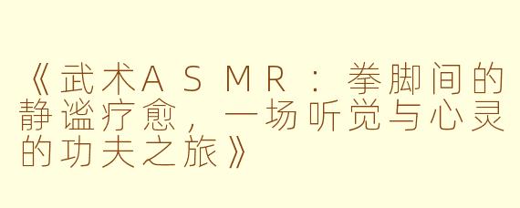 《武术ASMR：拳脚间的静谧疗愈，一场听觉与心灵的功夫之旅》